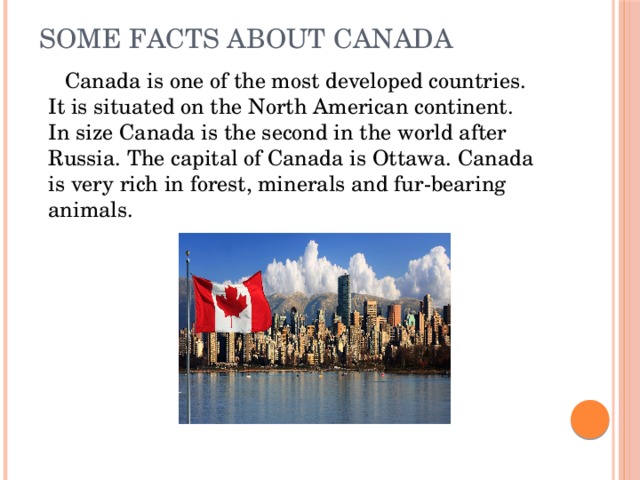 Some Facts About Canada    Canada is one of the most developed countries. It is situated on the North American continent. In size Canada is the second in the world after Russia. The capital of Canada is Ottawa. Canada is very rich in forest, minerals and fur-bearing animals.