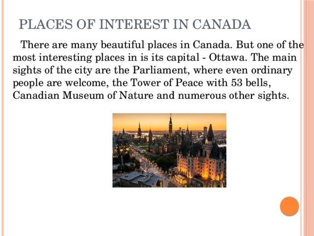 Places of Interest in Canada    There are many beautiful places in Canada. But one of the most interesting places in is its capital - Ottawa. The main sights of the city are the Parliament, where even ordinary people are welcome, the Tower of Peace with 53 bells, Canadian Museum of Nature and numerous other sights.