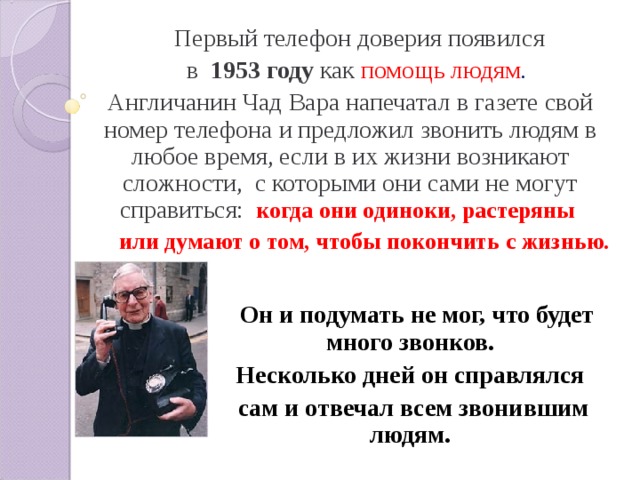  Первый телефон доверия появился  в 1953 году как помощь людям . Англичанин Чад Вара напечатал в газете свой номер телефона и предложил звонить людям в любое время, если в их жизни возникают сложности, с которыми они сами не могут справиться:  когда они одиноки, растеряны  или думают о том, чтобы покончить с жизнью.   Он и подумать не мог, что будет много звонков. Несколько дней он справлялся сам и отвечал всем звонившим людям.   Он и подумать не мог, что будет много звонков. Несколько дней он справлялся сам и отвечал всем звонившим людям.   Он и подумать не мог, что будет много звонков. Несколько дней он справлялся сам и отвечал всем звонившим людям.   Он и подумать не мог, что будет много звонков. Несколько дней он справлялся сам и отвечал всем звонившим людям.   Он и подумать не мог, что будет много звонков. Несколько дней он справлялся сам и отвечал всем звонившим людям. 
