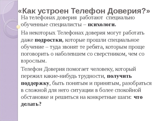 «Как устроен Телефон Доверия?» На телефонах доверия работают специально обученные специалисты – психологи. На некоторых Телефонах доверия могут работать даже подростки, которые прошли специальное обучение – туда звонят те ребята, которым проще поговорить о наболевшем со сверстником, чем со взрослым. Телефон Доверия помогает человеку, который пережил какие-нибудь трудности, получить поддержку , быть понятым и принятым, разобраться в сложной для него ситуации в более спокойной обстановке и решиться на конкретные шаги: что делать?  