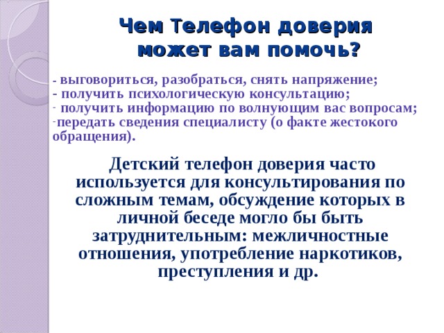  Чем Т елефон доверия  может вам помочь?   - выговориться, разобраться, снять напряжение; - получить психологическую консультацию;  получить информацию по волнующим вас вопросам; передать сведения специалисту (о факте жестокого обращения).  Детский телефон доверия часто используется для консультирования по сложным темам, обсуждение которых в личной беседе могло бы быть затруднительным: межличностные отношения, употребление наркотиков, преступления и др. 