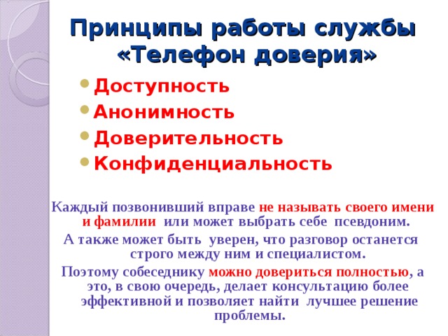 Принципы работы службы  «Телефон доверия» Доступность Анонимность Доверительность Конфиденциальность Каждый позвонивший вправе не называть своего имени и фамилии или может выбрать себе псевдоним. А также может быть уверен, что разговор останется строго между ним и специалистом. Поэтому собеседнику можно довериться полностью , а это, в свою очередь, делает консультацию более эффективной и позволяет найти лучшее решение проблемы. 