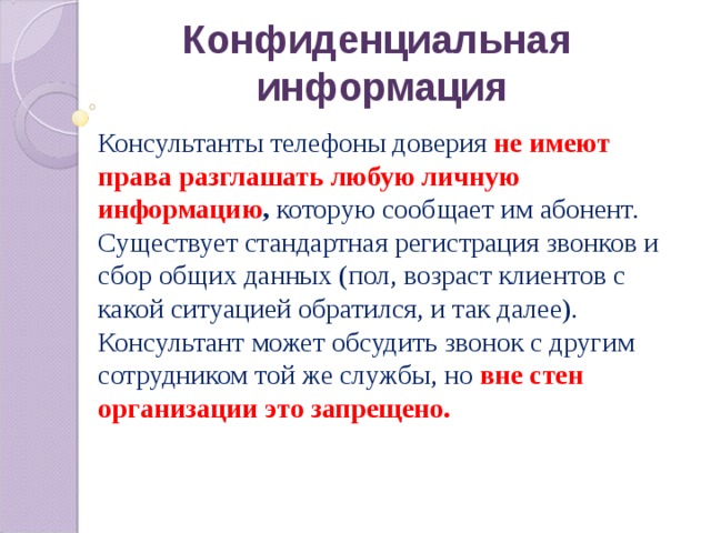 Конфиденциальная  информация Консультанты телефоны доверия не имеют права разглашать любую личную информацию , которую сообщает им абонент. Существует стандартная регистрация звонков и сбор общих данных (пол, возраст клиентов с какой ситуацией обратился, и так далее). Консультант может обсудить звонок с другим сотрудником той же службы, но вне стен организации это запрещено. 