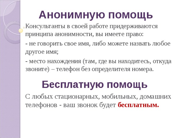 Анонимную помощь Консультанты в своей работе придерживаются принципа анонимности, вы имеете право: - не говорить свое имя, либо можете назвать любое другое имя; - место нахождения (там, где вы находитесь, откуда звоните) – телефон без определителя номера. Бесплатную помощь С любых стационарных, мобильных, домашних телефонов - ваш звонок будет бесплатным. 