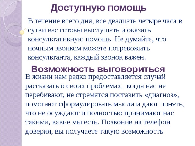 Доступную помощь В течение всего дня, все двадцать четыре часа в сутки вас готовы выслушать и оказать консультативную помощь. Не думайте, что ночным звонком можете потревожить консультанта, каждый звонок важен . Возможность выговориться В жизни нам редко предоставляется случай рассказать о своих проблемах,  когда нас не перебивают, не стремятся поставить «диагноз», помогают сформулировать мысли и дают понять, что не осуждают и полностью принимают нас такими, какие мы есть. Позвонив на телефон доверия, вы получаете такую возможность 