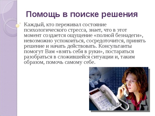 Помощь в поиске решения Каждый, кто переживал состояние психологического стресса, знает, что в этот момент создается ощущение «полной безнадеги», невозможно успокоиться, сосредоточится, принять решение и начать действовать. Консультанты помогут Вам «взять себя в руки», постараться разобраться в сложившейся ситуации и, таким образом, помочь самому себе. 