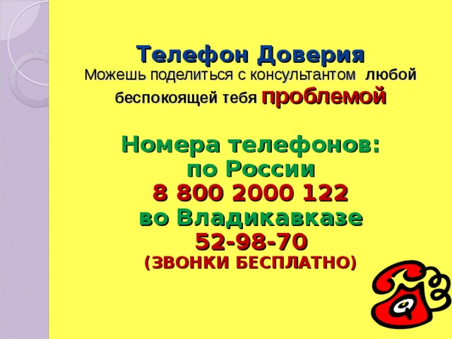  Телефон Доверия  Можешь поделиться с консультантом любой беспокоящей тебя проблемой   Номера телефонов:  по России  8 800 2000 122  во Владикавказе  52-98-70  (ЗВОНКИ БЕСПЛАТНО)    