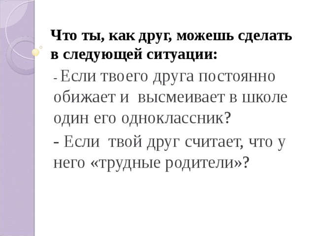 Что ты, как друг, можешь сделать в следующей ситуации: - Если твоего друга постоянно обижает и высмеивает в школе один его одноклассник? - Если твой друг считает, что у него «трудные родители»? 