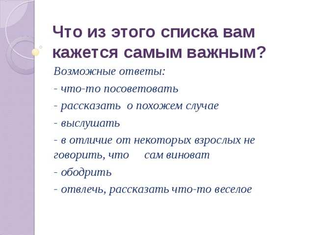 Что из этого списка вам кажется самым важным? Возможные ответы: - что-то посоветовать - рассказать о похожем случае - выслушать - в отличие от некоторых взрослых не говорить, что сам виноват - ободрить - отвлечь, рассказать что-то веселое 