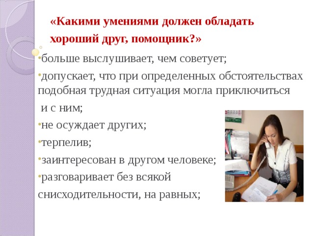 «Какими умениями должен обладать хороший друг, помощник?»  больше выслушивает, чем советует; допускает, что при определенных обстоятельствах подобная трудная ситуация могла приключиться  и с ним; не осуждает других; терпелив; заинтересован в другом человеке; разговаривает без всякой снисходительности, на равных; 