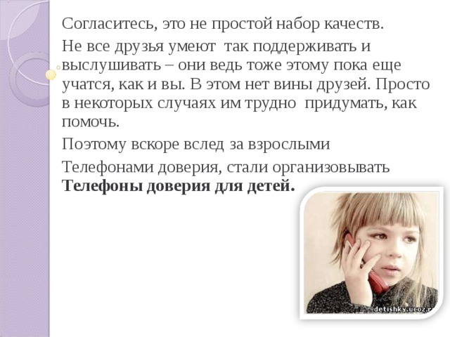 Согласитесь, это не простой набор качеств. Не все друзья умеют так поддерживать и выслушивать – они ведь тоже этому пока еще учатся, как и вы. В этом нет вины друзей. Просто в некоторых случаях им трудно придумать, как помочь. Поэтому вскоре вслед за взрослыми Телефонами доверия, стали организовывать Телефоны доверия для детей. 