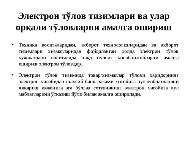 Электрон тўлов тизимлари ва улар орқали тўловларни амалга ошириш Техника воситаларидан, ахборот технологияларидан ва ахборот тизимлари хизматларидан фойдаланган ҳолда электрон тўлов ҳужжатлари воситасида нақд пулсиз ҳисоб-китобларни амалга ошириш электрон тўловдир. Электрон тўлов  тизимида товар/хизматлар тўлови харидорнинг электрон ҳисобидан шахсий банк рақами ҳисобига пул маблағларини чиқариш имконига эга бўлган сотувчининг электрон ҳисобига пул маблағларини ўтказиш йўли билан амалга оширилади. 