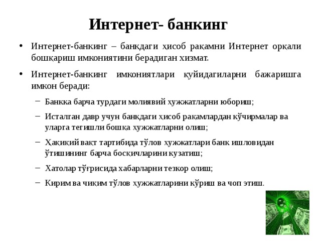 Интернет- банкинг Интернет-банкинг – банкдаги ҳисоб рақамни Интернет орқали бошқариш имкониятини берадиган хизмат. Интернет-банкинг имкониятлари қуйидагиларни бажаришга имкон беради: Банкка барча турдаги молиявий ҳужжатларни юбориш; Исталган давр учун банкдаги ҳисоб рақамлардан кўчирмалар ва уларга тегишли бошқа ҳужжатларни олиш; Ҳақиқий вақт тартибида тўлов ҳужжатлари банк ишловидан ўтишининг барча босқичларини кузатиш; Хатолар тўғрисида хабарларни тезкор олиш; Кирим ва чиқим тўлов ҳужжатларини кўриш ва чоп этиш. Банкка барча турдаги молиявий ҳужжатларни юбориш; Исталган давр учун банкдаги ҳисоб рақамлардан кўчирмалар ва уларга тегишли бошқа ҳужжатларни олиш; Ҳақиқий вақт тартибида тўлов ҳужжатлари банк ишловидан ўтишининг барча босқичларини кузатиш; Хатолар тўғрисида хабарларни тезкор олиш; Кирим ва чиқим тўлов ҳужжатларини кўриш ва чоп этиш. 