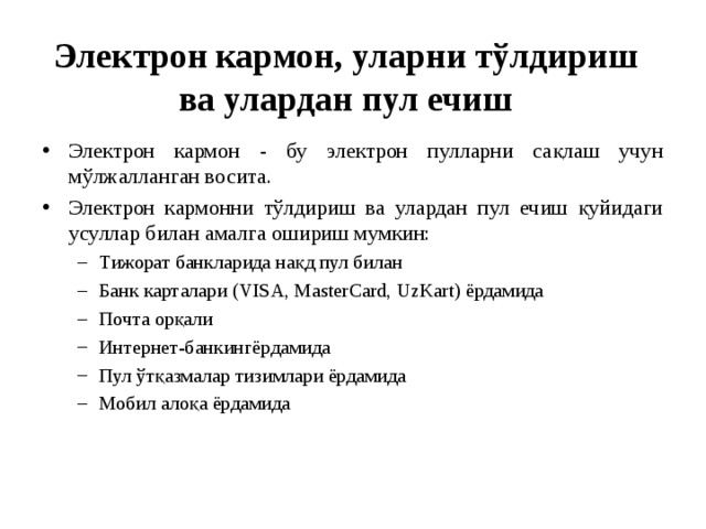Электрон кармон, уларни тўлдириш ва улардан пул ечиш Электрон кармон - бу электрон пулларни сақлаш учун мўлжалланган восита. Электрон кармонни тўлдириш ва улардан пул ечиш қуйидаги усуллар билан амалга ошириш мумкин: Тижорат банкларида нақд пул билан Банк карталари (VISA, MasterCard, UzKart) ёрдамида Почта орқали Интернет-банкингёрдамида Пул ўтқазмалар тизимлари ёрдамида Мобил алоқа ёрдамида Тижорат банкларида нақд пул билан Банк карталари (VISA, MasterCard, UzKart) ёрдамида Почта орқали Интернет-банкингёрдамида Пул ўтқазмалар тизимлари ёрдамида Мобил алоқа ёрдамида 