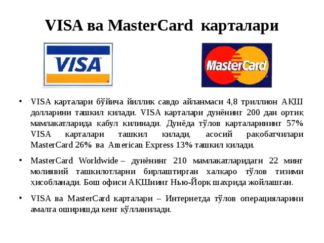 VISA ва MasterCard  карталари VISA карталари бўйича йиллик савдо айланмаси 4,8 триллион АҚШ долларини ташкил қилади. VISA карталари дунёнинг 200 дан ортиқ мамлакатларида қабул килинади. Дунёда тўлов карталарининг 57% VISA карталари ташкил қилади, асосий рақобатчилари MasterCard 26% ва American Express 13% ташкил қилади. MasterCard Worldwide – дунёнинг 210 мамлакатларидаги 22 минг молиявий ташкилотларни бирлаштирган халқаро тўлов тизими ҳисобланади. Бош офиси АҚШнинг Нью-Йорк шахрида жойлашган. VISA ва  MasterCard карталари – Интернетда тўлов операцияларини амалга оширишда кенг қўлланилади. 