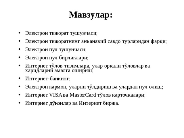 Мавзулар: Электрон тижорат тушунчаси; Электрон тижоратнинг анъанавий савдо турларидан фарқи; Электрон пул тушунчаси; Электрон пул бирликлари; Интернет тўлов тизимлари, улар орқали тўловлар ва харидларни амалга ошириш; Интернет-банкинг; Электрон кармон, уларни тўлдириш ва улардан пул ол иш; Интернет VISA ва MasterCard тўлов карточкалари; Интернет дўконлар ва Интернет биржа. 