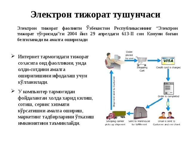 Электрон тижорат тушунчаси Электрон тижорат фаолияти Ўзбекистон Республикасининг “Электрон тижорат тўғрисида”ги 2004 йил 29 апрелдаги 613-II сон Қонуни билан белгиланади ва амалга оширилади  Интернет тармоғидаги тижорат соҳасига оид фаолликни, унда олди-сотдини амалга оширилишини ифодалаш учун қўлланилади. У компьютер тармоғидан фойдаланган ҳолда харид қилиш, сотиш, сервис хизмати кўрсатишни амалга ошириш, маркетинг тадбирларини ўтказиш имкониятини таъминлайди. 