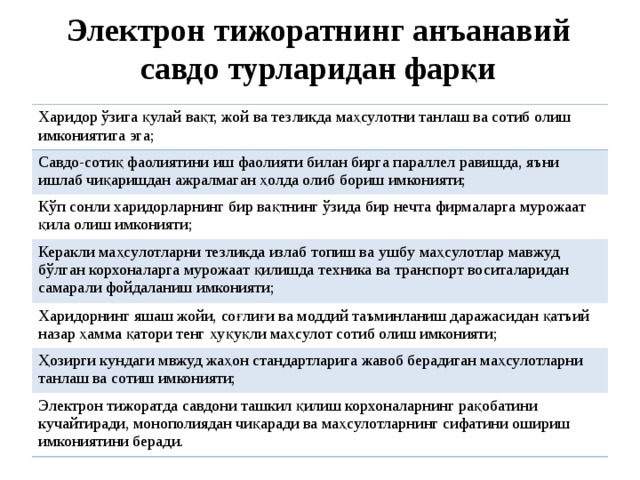 Электрон тижоратнинг анъанавий савдо турларидан фарқи Харидор ўзига қулай вақт, жой ва тезликда маҳсулотни танлаш ва сотиб олиш имкониятига эга; Савдо-сотиқ фаолиятини иш фаолияти билан бирга параллел равишда, яъни ишлаб чиқаришдан ажралмаган ҳолда олиб бориш имконияти; Кўп сонли харидорларнинг бир вақтнинг ўзида бир нечта фирмаларга мурожаат қила олиш  имконияти; Керакли маҳсулотларни тезликда излаб топиш ва ушб у маҳсулотлар ма в жуд бўлган корхоналарга мурожаат қилишда техника ва транспорт воситаларидан самарали фойдаланиш  имконияти ; Харидорнинг яшаш жойи, соғлиғи ва моддий таъминланиш даражасидан қатъий назар ҳамма қатори тенг ҳуқуқли маҳсулот сотиб олиш имконияти; Ҳозирги кундаги мвжуд жаҳон стандартларига жавоб берадиган маҳсулотларни танлаш ва сотиш имконияти; Электрон тижоратда савдони ташкил қилиш корхоналарнинг рақобатини кучайтиради, монополиядан чиқаради ва маҳсулотларнинг сифатини ошириш имкониятини беради. 