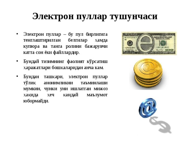 Электрон пуллар тушунчаси Электрон пуллар – бу пул бирлигига тенглаштирилган белгилар ҳамда купюра ва танга ролини бажарувчи катта сон ёки файллардир. Бундай тизимнинг фаолият кўрсатиш ҳаражатлари бошқаларидан анча кам. Бундан ташқари, электрон пуллар тўлиқ анонимликни таъминлаши мумкин, чунки уни ишлатган мижоз ҳақида ҳеч қандай маълумот юбормайди. 
