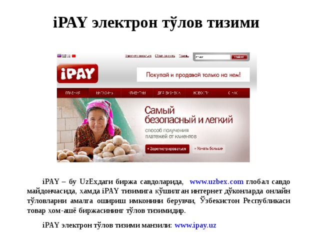 iPAY электрон тўлов тизими iPAY – бу UzExдаги биржа савдоларида, www.uzbex.com глобал савдо майдончасида, ҳамда iPAY тизимига қўшилган интернет дўконларда онлайн тўловларни амалга ошириш имконини берувчи, Ўзбекистон Республикаси товар ҳом-ашё биржасининг тўлов тизимидир. iPAY электрон тўлов тизими манзили: www.ipay.uz 
