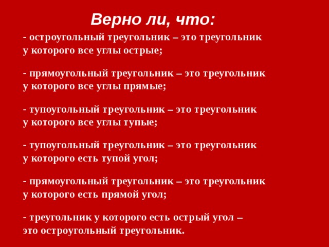 Верно ли, что: - остроугольный треугольник – это треугольник у которого все углы острые; - прямоугольный треугольник – это треугольник у которого все углы прямые; - тупоугольный треугольник – это треугольник у которого все углы тупые; - тупоугольный треугольник – это треугольник у которого есть тупой угол; - прямоугольный треугольник – это треугольник у которого есть прямой угол; - треугольник у которого есть острый угол – это остроугольный треугольник. 