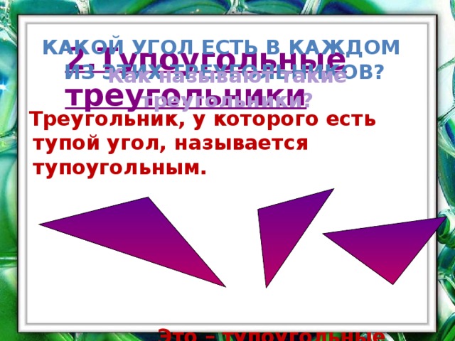 Какой угол есть в каждом из этих треугольников? 2.Тупоугольные треугольники Как называют такие треугольники?  Треугольник, у которого есть тупой угол, называется тупоугольным.  Это – тупоугольные треугольники. `  