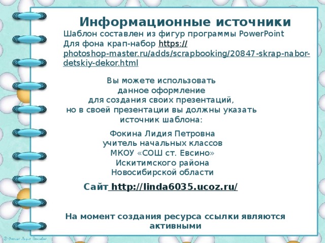 Информационные источники Шаблон составлен из фигур программы PowerPoint Для фона крап-набор https:// photoshop-master.ru/adds/scrapbooking/20847-skrap-nabor-detskiy-dekor.html   Вы можете использовать данное оформление для создания своих презентаций, но в своей презентации вы должны указать источник шаблона: Фокина Лидия Петровна учитель начальных классов МКОУ «СОШ ст. Евсино» Искитимского района Новосибирской области Сайт http://linda6035.ucoz.ru/  На момент создания ресурса ссылки являются активными