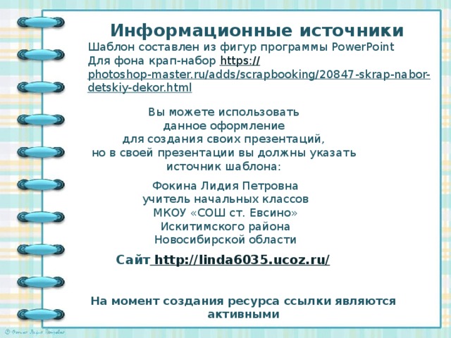 Информационные источники Шаблон составлен из фигур программы PowerPoint Для фона крап-набор https:// photoshop-master.ru/adds/scrapbooking/20847-skrap-nabor-detskiy-dekor.html   Вы можете использовать данное оформление для создания своих презентаций, но в своей презентации вы должны указать источник шаблона: Фокина Лидия Петровна учитель начальных классов МКОУ «СОШ ст. Евсино» Искитимского района Новосибирской области Сайт http://linda6035.ucoz.ru/  На момент создания ресурса ссылки являются активными
