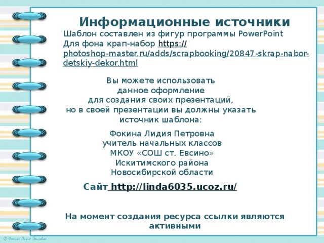 Информационные источники Шаблон составлен из фигур программы PowerPoint Для фона крап-набор https:// photoshop-master.ru/adds/scrapbooking/20847-skrap-nabor-detskiy-dekor.html   Вы можете использовать данное оформление для создания своих презентаций, но в своей презентации вы должны указать источник шаблона: Фокина Лидия Петровна учитель начальных классов МКОУ «СОШ ст. Евсино» Искитимского района Новосибирской области Сайт http://linda6035.ucoz.ru/  На момент создания ресурса ссылки являются активными