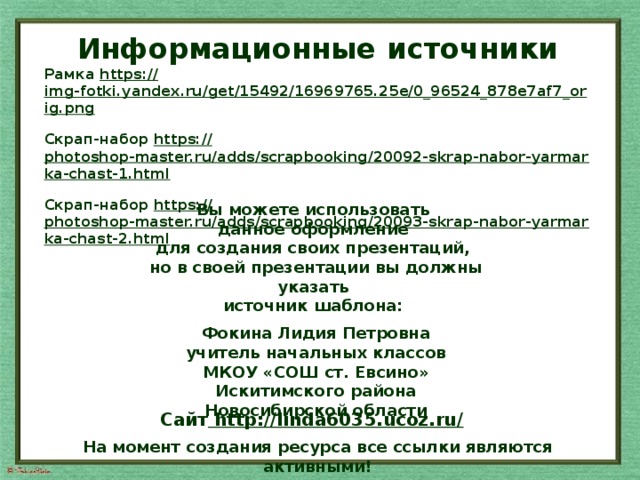 Информационные  источники Рамка https:// img-fotki.yandex.ru/get/15492/16969765.25e/0_96524_878e7af7_orig.png  Скрап-набор https:// photoshop-master.ru/adds/scrapbooking/20092-skrap-nabor-yarmarka-chast-1.html  Скрап-набор https:// photoshop-master.ru/adds/scrapbooking/20093-skrap-nabor-yarmarka-chast-2.html  Вы можете использовать данное оформление для создания своих презентаций, но в своей презентации вы должны указать источник шаблона:  Фокина Лидия Петровна учитель начальных классов МКОУ «СОШ ст. Евсино» Искитимского района Новосибирской области Сайт http://linda6035.ucoz.ru/  На момент создания ресурса все ссылки являются активными!