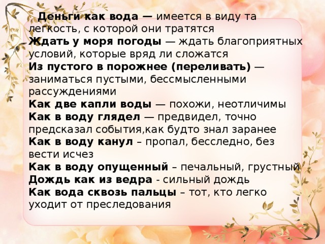  Деньги как вода  —  имеется в виду та легкость, с которой они тратятся  Ждать у моря погоды  — ждать благоприятных условий, которые вряд ли сложатся  Из пустого в порожнее (переливать)  — заниматься пустыми, бессмысленными рассуждениями  Как две капли воды  — похожи, неотличимы  Как в воду глядел  — предвидел, точно предсказал события,как будто знал заранее  Как в воду канул  – пропал, бесследно, без вести исчез  Как в воду опущенный  – печальный, грустный  Дождь как из ведра  - сильный дождь  Как вода сквозь пальцы  – тот, кто легко уходит от преследования 