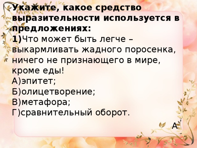Укажите, какое средство выразительности используется в предложениях:  1) Что может быть легче – выкармливать жадного поросенка, ничего не признающего в мире, кроме еды!  А)эпитет;  Б)олицетворение;  В)метафора;  Г)сравнительный оборот. А 