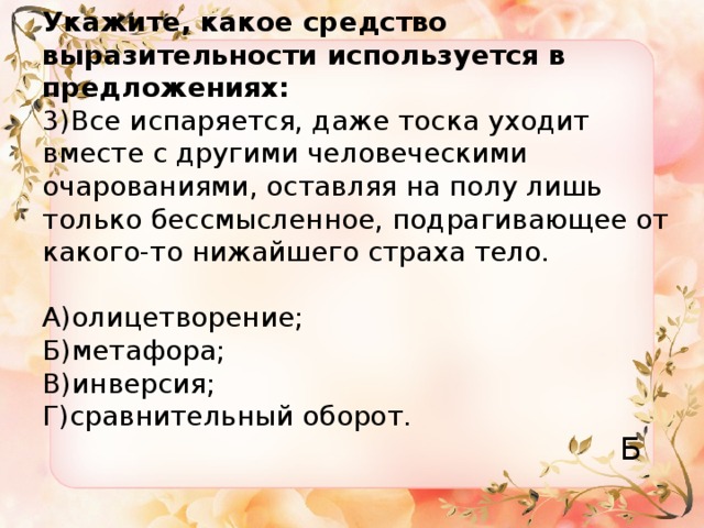 Укажите, какое средство выразительности используется в предложениях:  3)Все испаряется, даже тоска уходит вместе с другими человеческими очарованиями, оставляя на полу лишь только бессмысленное, подрагивающее от какого-то нижайшего страха тело.   А)олицетворение;  Б)метафора;  В)инверсия;  Г)сравнительный оборот. Б 