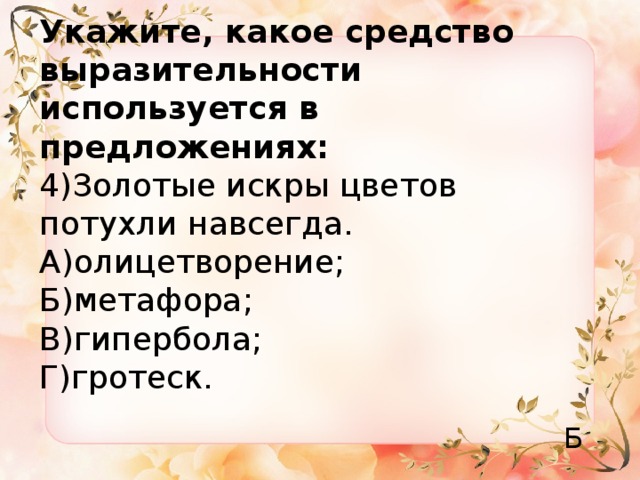 Укажите, какое средство выразительности используется в предложениях:  4)Золотые искры цветов потухли навсегда.  А)олицетворение;  Б)метафора;  В)гипербола;  Г)гротеск. Б 