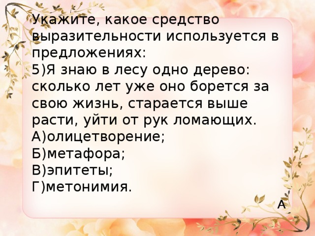 Укажите, какое средство выразительности используется в предложениях:  5)Я знаю в лесу одно дерево: сколько лет уже оно борется за свою жизнь, старается выше расти, уйти от рук ломающих.  А)олицетворение;  Б)метафора;  В)эпитеты;  Г)метонимия. А 