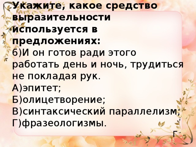 Укажите, какое средство выразительности используется в предложениях:  6)И он готов ради этого работать день и ночь, трудиться не покладая рук.  А)эпитет;  Б)олицетворение;  В)синтаксический параллелизм;  Г)фразеологизмы. Г 