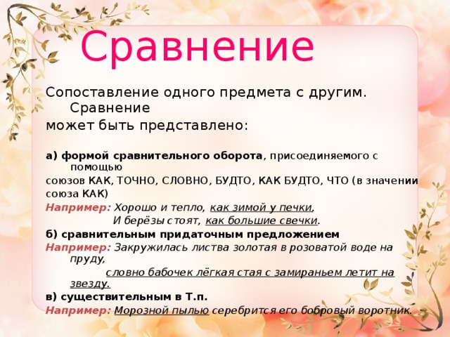  Сравнение  Сопоставление одного предмета с другим. Сравнение может быть представлено:   а)  формой сравнительного оборота , присоединяемого с помощью союзов КАК, ТОЧНО, СЛОВНО, БУДТО, КАК БУДТО, ЧТО (в значении союза КАК) Например:  Хорошо и тепло, как зимой у печки ,  И берёзы стоят, как большие свечки . б)  сравнительным придаточным предложением Например:  Закружилась листва золотая в розоватой воде на пруду,  словно бабочек лёгкая стая с замираньем летит на звезду. в)  существительным в Т.п.  Например:  Морозной пылью серебрится его бобровый воротник. 