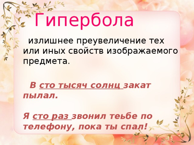  Гипербола  излишнее преувеличение тех или иных свойств изображаемого предмета.  В сто тысяч солнц закат пылал.   Я сто раз звонил теьбе по телефону, пока ты спал!  
