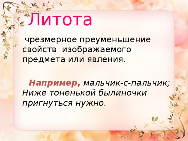  Литота   чрезмерное преуменьшение свойств изображаемого предмета или явления.  Например,  мальчик-с-пальчик;  Ниже тоненькой былиночки пригнуться нужно. 