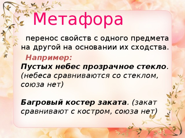  Метафора  перенос свойств с одного предмета на другой на основании их сходства.  Например:  Пустых небес прозрачное стекло . (небеса сравниваются со стеклом, союза нет)   Багровый костер заката . (закат сравнивают с костром, союза нет) 