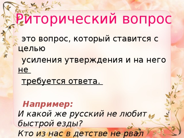  Риторический вопрос  это вопрос, который ставится с целью  усиления утверждения и на него не  требуется ответа.  Например:  И какой же русский не любит быстрой езды?  Кто из нас в детстве не рвал штанов? 