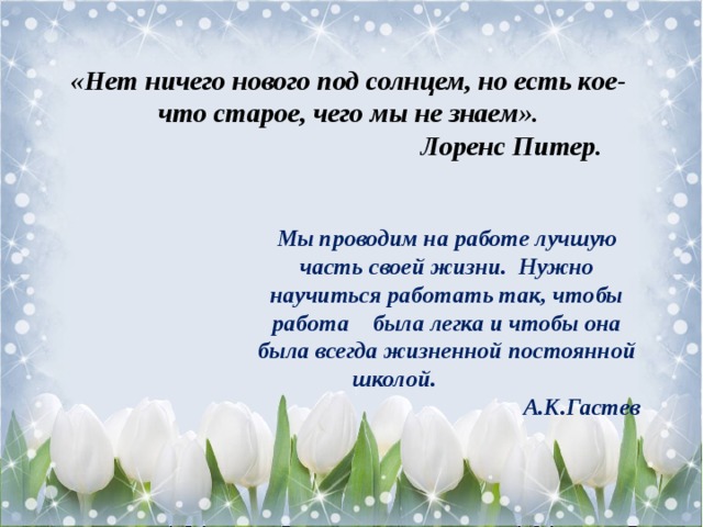 «Нет ничего нового под солнцем, но есть кое-что старое, чего мы не знаем».  Лоренс Питер. Мы проводим на работе лучшую часть своей жизни.   Нужно научиться работать так, чтобы работа    была легка и чтобы она была всегда жизненной постоянной школой. А.К.Гастев 