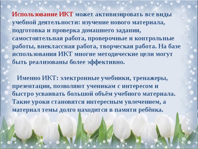 Использование ИКТ может активизировать все виды учебной деятельности: изучение нового материала, подготовка и проверка домашнего задания, самостоятельная работа, проверочные и контрольные работы, внеклассная работа, творческая работа. На базе использования ИКТ многие методические цели могут быть реализованы более эффективно.   Именно ИКТ: электронные учебники, тренажеры, презентации, позволяют ученикам с интересом и быстро усваивать большой объём учебного материала. Такие уроки становятся интересным увлечением, а материал темы долго находится в памяти ребёнка. 