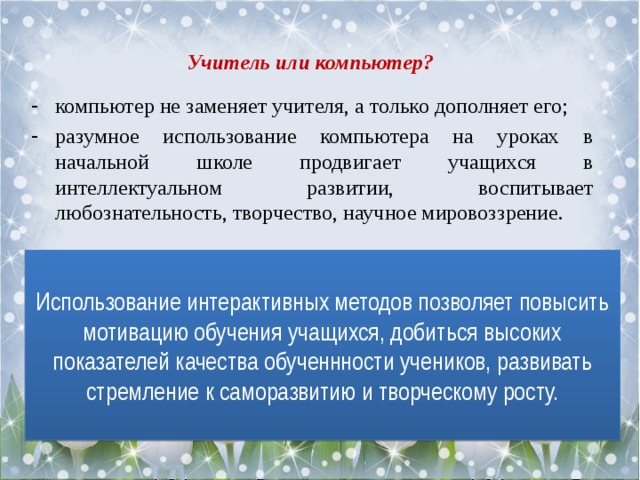 Учитель или компьютер? компьютер не заменяет учителя, а только дополняет его; разумное использование компьютера на уроках в начальной школе продвигает учащихся в интеллектуальном развитии, воспитывает любознательность, творчество, научное мировоззрение. Использование интерактивных методов позволяет повысить мотивацию обучения учащихся, добиться высоких показателей качества обученнности учеников, развивать стремление к саморазвитию и творческому росту. 