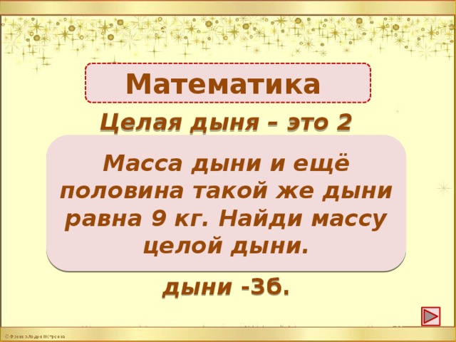 Математика Целая дыня – это 2 половинки, да ещё 1 половинка, т.е. Масса дыни и ещё половина такой же дыни равна 9 кг. Найди массу целой дыни. 3 половинки. 9 : 3 = 3 кг – одна половинка. Значит 3 + 3 = 6 кг масса дыни -3б.