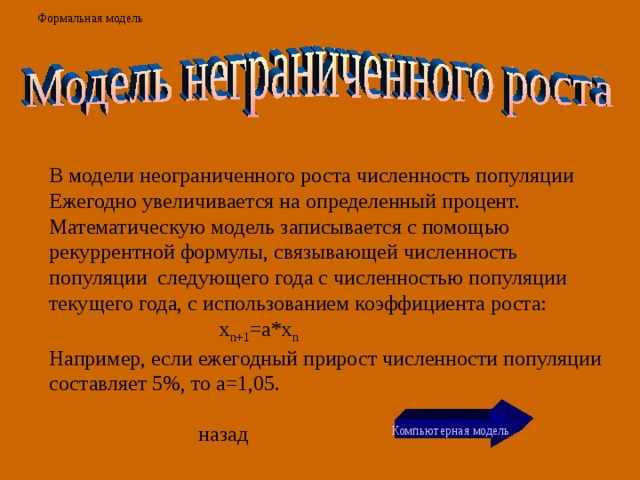 Формальная модель В модели неограниченного роста численность популяции Ежегодно увеличивается на определенный процент. Математическую модель записывается с помощью рекуррентной формулы, связывающей численность популяции следующего года с численностью популяции текущего года, с использованием коэффициента роста:  x n+1 =a*x n Например, если ежегодный прирост численности популяции составляет 5%, то а=1,05. Компьютерная модель