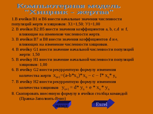 1.В ячейки В1 и В6 внести начальные значения численности популяций жертв и хищников: Х1=1,50; У1=1,00 2. В ячейки В2:В5 внести значения коэффициентов a, b, c,d и f , влияющие на изменение численности жертв. 3. В ячейки В7 и В8 внести значения коэффициентов d и е, влияющих на изменение численности хищников. 4 . В ячейку G 1 внести значение начальной численности популяций жертв: 1,50 5. В ячейку H 1 внести значение начальной численности популяций хищников: 1,00 6. В ячейку G 2 внести рекуррентную формулу изменения количества жертв x n+1 =(a-b*x n )*  x n – с – f* x n * y n  7. В ячейку H 2 внести рекуррентную формулу изменения количества хищников y n +1 = d * y n  + e * x n * y n  8. Скопировать внесенную формулу в ячейки столбца командой (Правка-Заполнить-Вниз) Excel