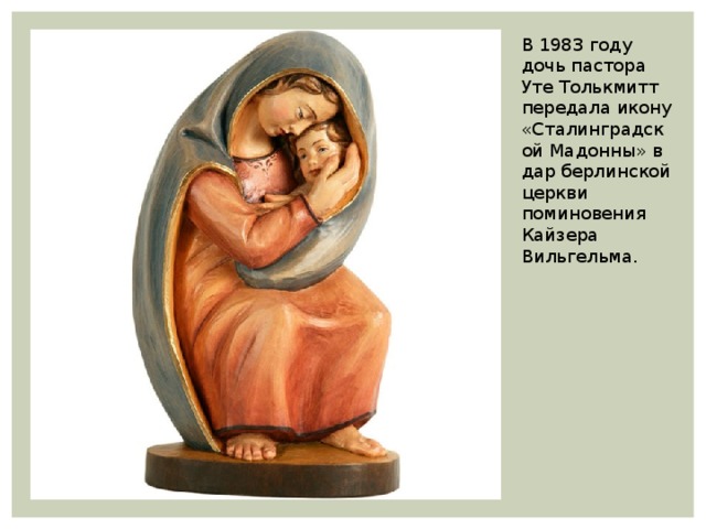 В 1983 году дочь пастора Уте Толькмитт передала икону «Сталинградской Мадонны» в дар берлинской церкви поминовения Кайзера Вильгельма. 