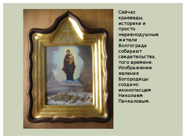 Сейчас краеведы, историки и просто неравнодушные жители Волгограда собирают свидетельства, того времени. Изображение явления Богородицы создано иконописцем Николаем Пачкаловым. 