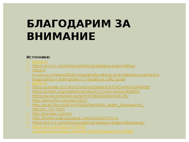 БЛАГОДАРИМ ЗА ВНИМАНИЕ  Источники: proza.ru https ://s-t-o-l.com/istoriya/stalingradskaya-bogoroditsa / https:// tv-soyuz.ru/news/zhiteli-volgograda-sobirayut-svidetelstva-yavleniya-bogoroditsy-v-stalingrade-11-noyabrya-1942-goda gg34.ru https://yandex.kz/collections/card/5aba2c87faf2a4307ad46458 / https://24smi.org/celebrity/photo/4115-iurii-levitan/68950 / https://www.pinterest.se/pin/547680004666446135 / http :// lemur59.ru/node/10527 http://publ.lib.ru/ARCHIVES/YA/ YAKUNIN_Vadim_Nikolaevich /_ Yakunin_V.N.. html http:// yandex.ru/clck/ http://frontmedal.blogspot.com/2016/07/? m=1 https://s-t-o-l.com/istoriya/stalingradskaya-bogoroditsa/amp / https://vk.com/id410147890?z=photo410147890_456239141%2Fphotos410147890 